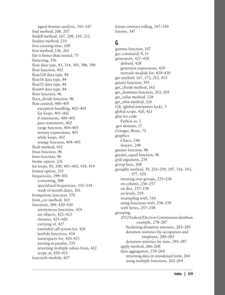 signal frontier analysis, 345–347
find method, 206, 207
findall method, 167, 208, 210, 212
finditer method, 210
first crossing time, 109
first method, 136, 261
flat is better than nested, 75
flattening, 356
float data type, 83, 354, 395, 396, 399
float function, 402
float128 data type, 84
float16 data type, 84
float32 data type, 84
float64 data type, 84
floor function, 96
floor_divide function, 96
flow control, 400–405
exception handling, 402–404
for loops, 401–402
if statements, 400–401
pass statements, 402
range function, 404–405
ternary expressions, 405
while loops, 402
xrange function, 404–405
flush method, 432
fmax function, 96
fmin function, 96
fname option, 231
for loops, 85, 100, 401–402, 418, 419
format option, 231
frequencies, 299–301
converting, 308
specialized frequencies, 332–334
week of month dates, 301
frompyfunc function, 370
from_csv method, 163
functions, 389, 420–430
anonymous functions, 424
are objects, 422–423
closures, 425–426
currying of, 427
extended call syntax for, 426
lambda functions, 424
namespaces for, 420–421
parsing in pandas, 155
returning multiple values from, 422
scope of, 420–421
functools module, 427
future contract rolling, 347–350
futures, 347
G
gamma function, 107
gcc command, 9, 11
generators, 427–430
defined, 428
generator expressions, 429
itertools module for, 429–430
get method, 167, 172, 212, 415
getattr function, 391
get_chunk method, 162
get_dummies function, 203, 205
get_value method, 128
get_xlim method, 226
GIL (global interpreter lock), 3
global scope, 420, 421
glue for code
Python as, 2
.gov domain, 17
Granger, Brian, 72
graphics
Chaco, 248
mayavi, 248
greater function, 96
greater_equal function, 96
grid argument, 234
group keys, 268
groupby method, 39, 252–259, 297, 316, 343,
377, 429
iterating over groups, 255–256
on column, 256–257
on dict, 257–258
on levels, 259
resampling with, 316
using functions with, 258–259
with Series, 257–258
grouping
2012FederalElectionCommissiondatabase
example, 278–287
bucketing donation amounts, 283–285
donation statistics by occupation and
employer, 280–283
donation statistics by state, 285–287
apply method, 266–268
data aggregation, 259–264
returning data in unindexed form, 264
using multiple functions, 262–264
Index | 439
 