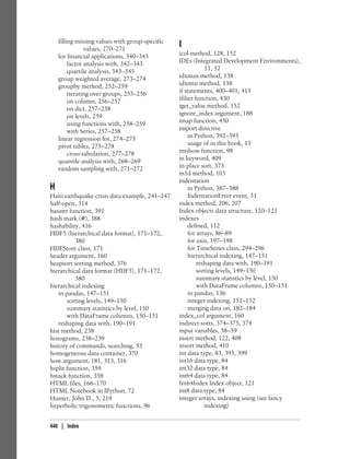 filling missing values with group-specific
values, 270–271
for financial applications, 340–345
factor analysis with, 342–343
quartile analysis, 343–345
group weighted average, 273–274
groupby method, 252–259
iterating over groups, 255–256
on column, 256–257
on dict, 257–258
on levels, 259
using functions with, 258–259
with Series, 257–258
linear regression for, 274–275
pivot tables, 275–278
cross-tabulation, 277–278
quantile analysis with, 268–269
random sampling with, 271–272
H
Haiti earthquake crisis data example, 241–247
half-open, 314
hasattr function, 391
hash mark (#), 388
hashability, 416
HDF5 (hierarchical data format), 171–172,
380
HDFStore class, 171
header argument, 160
heapsort sorting method, 376
hierarchical data format (HDF5), 171–172,
380
hierarchical indexing
in pandas, 147–151
sorting levels, 149–150
summary statistics by level, 150
with DataFrame columns, 150–151
reshaping data with, 190–191
hist method, 238
histograms, 238–239
history of commands, searching, 53
homogeneous data container, 370
how argument, 181, 313, 316
hsplit function, 359
hstack function, 358
HTML files, 166–170
HTML Notebook in IPython, 72
Hunter, John D., 5, 219
hyperbolic trigonometric functions, 96
I
icol method, 128, 152
IDEs (Integrated Development Environments),
11, 52
idxmax method, 138
idxmin method, 138
if statements, 400–401, 415
ifilter function, 430
iget_value method, 152
ignore_index argument, 188
imap function, 430
import directive
in Python, 392–393
usage of in this book, 13
imshow function, 98
in keyword, 409
in-place sort, 373
in1d method, 103
indentation
in Python, 387–388
IndentationError event, 51
index method, 206, 207
Index objects data structure, 120–121
indexes
defined, 112
for arrays, 86–89
for axis, 197–198
for TimeSeries class, 294–296
hierarchical indexing, 147–151
reshaping data with, 190–191
sorting levels, 149–150
summary statistics by level, 150
with DataFrame columns, 150–151
in pandas, 136
integer indexing, 151–152
merging data on, 182–184
index_col argument, 160
indirect sorts, 374–375, 374
input variables, 58–59
insert method, 122, 408
insort method, 410
int data type, 83, 395, 399
int16 data type, 84
int32 data type, 84
int64 data type, 84
Int64Index Index object, 121
int8 data type, 84
integer arrays, indexing using (see fancy
indexing)
440 | Index
 