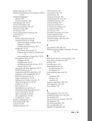 integer indexing, 151–152
Integrated Development Environments (IDEs),
11, 52
interpreted languages
defined, 386
Python interpreter, 386
interrupting code, 50, 53
intersect1d method, 103
intersection method, 122, 417
intervals of time, 289
inv function, 106
inverse trigonometric functions, 96
.ipynb files, 72
IPython, 5
bookmarking directories, 62
command history in, 58–60
input and output variables, 58–59
logging of, 59–60
reusing command history, 58
design tips, 74–76
flat is better than nested, 75
keeping relevant objects and data alive,
75
overcoming fear of longer files, 75–76
development tools, 62–72
debugger, 62–66
profiling code, 68–70
profiling function line-by-line, 70–72
timing code, 67–68
executing code from clipboard, 50–52
HTML Notebook in, 72
integration with IDEs and editors, 52
integration with mathplotlib, 56–57
keyboard shortcuts for, 52
magic commands in, 54–55
making classes output correctly, 76
object introspection in, 48–49
profiles for, 77–78
Qt console for, 55
Quick Reference Card for, 55
reloading module dependencies, 74
%run command in, 49–50
shell commands in, 60–61
tab completion in, 47–48
tracebacks in, 53–54
ipython_config.py file, 77
irow method, 128, 152
is keyword, 393
isdisjoint method, 417
isfinite function, 96
isin method, 141–142
isinf function, 96
isinstance function, 391
isnull method, 96, 114, 143
issubdtype function, 354
issubset method, 417
issuperset method, 417
is_monotonic method, 122
is_unique method, 122
iter function, 392
iterating over groups, 255–256
iterator argument, 160
iterator protocol, 392, 427
itertools module, 429–430, 429
ix_ function, 93
J
join method, 184, 206, 212
JSON (JavaScript Object Notation), 18, 165–
166, 213
K
KDE (kernel density estimate) plots, 239
keep_date_col argument, 160
kernels, 239
key-value pairs, 413
keyboard shortcuts, 53
for deleting text, 53
for IPython, 52
KeyboardInterrupt event, 50
keys
argument, 188
for dicts, 416
method, 414
keyword arguments, 389, 420
kind argument, 234, 314
kurt method, 139
L
label argument, 233, 313, 315
lambda functions, 211, 262, 424
last method, 261
layout of arrays in memory, 356–357
left argument, 181
left_index argument, 181
left_on argument, 181
legends in matplotlib, 228
Index | 441
 