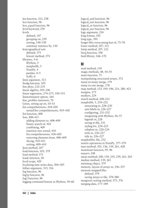 len function, 212, 258
less function, 96
less_equal function, 96
level keyword, 259
levels
defined, 147
grouping on, 259
sorting, 149–150
summary statistics by, 150
lexicographical sort
defined, 375
lexsort method, 374
libraries, 3–6
IPython, 5
matplotlib, 5
NumPy, 4
pandas, 4–5
SciPy, 6
limit argument, 313
linalg function, 105
line plots, 232–235
linear algebra, 105–106
linear regression, 274–275, 350–351
lineterminator option, 164
line_profiler extension, 70
Linux, setting up on, 10–11
list comprehensions, 418–420
nested list comprehensions, 419–420
list function, 408
lists, 408–411
adding elements to, 408–409
binary search of, 410
combining, 409
insertion into sorted, 410
list comprehensions, 418–420
removing elements from, 408–409
slicing, 410–411
sorting, 409–410
ljust method, 207
load function, 103, 379
load method, 171
loads function, 18
local scope, 420
localizing time series data, 304–305
loffset argument, 313, 316
log function, 96
log1p function, 96
log2 function, 96
logging command history in IPython, 59–60
logical_and function, 96
logical_not function, 96
logical_or function, 96
logical_xor function, 96
logy argument, 234
long format, 192
long type, 395
longer files overcoming fear of, 75–76
lower method, 207, 212
lstrip method, 207, 212
lstsq function, 106
lxml library, 166–170
M
mad method, 139
magic methods, 48, 54–55
main function, 75
mainpulating structured arrays, 372
many-to-many merge, 179
many-to-one merge, 178
map method, 133, 195–196, 211, 280, 423
margins, 275
markers, 224
match method, 208–212
matplotlib, 5, 219–232
annotating in, 228–230
axis labels in, 226–227
configuring, 231–232
integrating with IPython, 56–57
legends in, 228
saving to file, 231
styling for, 224–225
subplots in, 220–224
ticks in, 226–227
title in, 226–227
matplotlibrc file, 232
matrix operations in NumPy, 377–379
max method, 101, 136, 139, 261, 428
maximum function, 95, 96
mayavi, 248
mean method, 100, 139, 253, 259, 261, 265
median method, 139, 261
memmap object, 379
memory, layout of arrays in, 356–357
memory-mapped files
defined, 379
saving arrays to file, 379–380
mergesort sorting method, 375, 376
merging data, 177–189
442 | Index
 