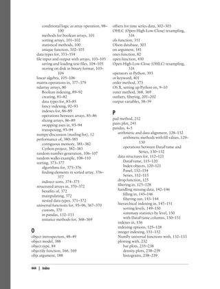 conditional logic as array operation, 98–
100
methods for boolean arrays, 101
sorting arrays, 101–102
statistical methods, 100
unique function, 102–103
data types for, 353–354
file input and output with arrays, 103–105
saving and loading text files, 104–105
storing on disk in binary format, 103–
104
linear algebra, 105–106
matrix operations in, 377–379
ndarray arrays, 80
Boolean indexing, 89–92
creating, 81–82
data types for, 83–85
fancy indexing, 92–93
indexes for, 86–89
operations between arrays, 85–86
slicing arrays, 86–89
swapping axes in, 93–94
transposing, 93–94
numpy-discussion (mailing list), 12
performance of, 380–383
contiguous memory, 381–382
Cython project, 382–383
random number generation, 106–107
random walks example, 108–110
sorting, 373–377
algorithms for, 375–376
finding elements in sorted array, 376–
377
indirect sorts, 374–375
structured arrays in, 370–372
benefits of, 372
mainpulating, 372
nested data types, 371–372
universal functions for, 95–96, 367–370
custom, 370
in pandas, 132–133
instance methods for, 368–369
O
object introspection, 48–49
object model, 388
object type, 84
objectify function, 166, 169
objs argument, 188
offsets for time series data, 302–303
OHLC (Open-High-Low-Close) resampling,
316
ols function, 351
Olson database, 303
on argument, 181
ones function, 82
open function, 430
Open-High-Low-Close (OHLC) resampling,
316
operators in Python, 393
or keyword, 401
order method, 375
OS X, setting up Python on, 9–10
outer method, 368, 369
outliers, filtering, 201–202
output variables, 58–59
P
pad method, 212
pairs plot, 241
pandas, 4–5
arithmetic and data alignment, 128–132
arithmetic methods with fill values, 129–
130
operations between DataFrame and
Series, 130–132
data structures for, 112–121
DataFrame, 115–120
Index objects, 120–121
Panel, 152–154
Series, 112–115
drop function, 125
filtering in, 125–128
handling missing data, 142–146
filling in, 145–146
filtering out, 143–144
hierarchical indexing in, 147–151
sorting levels, 149–150
summary statistics by level, 150
with DataFrame columns, 150–151
indexes in, 136
indexing options, 125–128
integer indexing, 151–152
NumPy universal functions with, 132–133
plotting with, 232
bar plots, 235–238
density plots, 238–239
histograms, 238–239
444 | Index
 