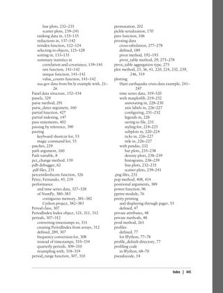 line plots, 232–235
scatter plots, 239–241
ranking data in, 133–135
reductions in, 137–142
reindex function, 122–124
selecting in objects, 125–128
sorting in, 133–135
summary statistics in
correlation and covariance, 139–141
isin function, 141–142
unique function, 141–142
value_counts function, 141–142
usa.gov data from bit.ly example with, 21–
26
Panel data structure, 152–154
panels, 329
parse method, 291
parse_dates argument, 160
partial function, 427
partial indexing, 147
pass statements, 402
passing by reference, 390
pasting
keyboard shortcut for, 53
magic command for, 55
patches, 229
path argument, 160
Path variable, 8
pct_change method, 139
pdb debugger, 62
.pdf files, 231
percentileofscore function, 326
Pérez, Fernando, 45, 219
performance
and time series data, 327–328
of NumPy, 380–383
contiguous memory, 381–382
Cython project, 382–383
Period class, 307
PeriodIndex Index object, 121, 311, 312
periods, 307–312
converting timestamps to, 311
creating PeriodIndex from arrays, 312
defined, 289, 307
frequency conversion for, 308
instead of timestamps, 333–334
quarterly periods, 309–310
resampling with, 318–319
period_range function, 307, 310
permutation, 202
pickle serialization, 170
pinv function, 106
pivoting data
cross-tabulation, 277–278
defined, 189
pivot method, 192–193
pivot_table method, 29, 275–278
pivot_table aggregation type, 275
plot method, 23, 36, 41, 220, 224, 232, 239,
246, 319
plotting
Haiti earthquake crisis data example, 241–
247
time series data, 319–320
with matplotlib, 219–232
annotating in, 228–230
axis labels in, 226–227
configuring, 231–232
legends in, 228
saving to file, 231
styling for, 224–225
subplots in, 220–224
ticks in, 226–227
title in, 226–227
with pandas, 232
bar plots, 235–238
density plots, 238–239
histograms, 238–239
line plots, 232–235
scatter plots, 239–241
.png files, 231
pop method, 408, 414
positional arguments, 389
power function, 96
pprint module, 76
pretty printing
and displaying through pager, 55
defined, 47
private attributes, 48
private methods, 48
prod method, 261
profiles
defined, 77
for IPython, 77–78
profile_default directory, 77
profiling code
in IPython, 68–70
pseudocode, 14
Index | 445
 