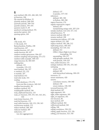 Q
qcut method, 200, 201, 268, 269, 343
qr function, 106
Qt console for IPython, 55
quantile analysis, 268–269
quarterly periods, 309–310
quartile analysis, 343–345
question mark (?), 49
quicksort sorting method, 376
quotechar option, 164
quoting option, 164
R
r file mode, 431
r+ file mode, 431
Ramachandran, Prabhu, 248
rand function, 107
randint function, 107, 202
randn function, 89, 107
random number generation, 106–107
random sampling with grouping, 271–272
random walks example, 108–110
range function, 82, 404–405
ranking data
defined, 135
in pandas, 133–135
ravel method, 356, 357
rc method, 231, 232
re module, 207
read method, 432
read-only mode, 431
reading
from databases, 174–176
from text files in pieces, 160–162
readline functionality, 58
readlines method, 432
readshapefile method, 246
read_clipboard function, 155
read_csv function, 104, 155, 161, 163, 261,
430
read_frame function, 175
read_fwf function, 155
read_table function, 104, 155, 158, 163
recfunctions module, 372
reduce method, 368, 369
reduceat method, 369
reductions, 137
(see also aggregations)
defined, 137
in pandas, 137–142
references
defined, 389, 390
in Python, 389–390
regress function, 274
regular expressions (regex)
defined, 207
manipulating strings with, 207–210
reindex method, 122–124, 317, 332
reload function, 74
remove method, 408, 417
rename method, 198
renaming axis indexes, 197–198
repeat method, 212, 360
replace method, 196, 206, 212
replicating arrays, 360–361
resampling, 312–319, 332
defined, 312
OHLC (Open-High-Low-Close)
resampling, 316
upsampling, 316–317
with groupby method, 316
with periods, 318–319
reset_index function, 151
reshape method, 190–191, 355, 365
reshaping
arrays, 355–356
defined, 189
with hierarchical indexing, 190–191
resources, 12
return statements, 420
returns
cumulative returns, 338–340
defined, 338
return indexes, 338–340
reversed function, 413
rfind method, 207
right argument, 181
right_index argument, 181
right_on argument, 181
rint function, 96
rjust method, 207
rollback method, 302
rollforward method, 302
rolling, 348
rolling correlation, 350–351
rolling_apply function, 323, 326
rolling_corr function, 323, 350
Index | 447
 