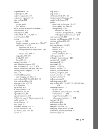 skipna method, 138
skipna option, 137
skiprows argument, 160
skip_footer argument, 160
slice method, 212
slicing
arrays, 86–89
lists, 410–411
Social Security Administration (SSA), 32
solve function, 106
sort argument, 181
sort method, 101, 373, 409, 424
sorted function, 412
sorting
arrays, 101–102
finding elements in sorted array, 376–377
in NumPy, 373–377
algorithms for, 375–376
finding elements in sorted array, 376–
377
indirect sorts, 374–375
in pandas, 133–135
levels, 149–150
lists, 409–410
sortlevel function, 149
sort_columns argument, 235
sort_index method, 133, 150, 375
spaces, structuring code with, 387–388
spacing around subplots, 223–224
span, 324
specialized frequencies
data munging for, 332–334
split method, 165, 206, 210, 212, 358
split-apply-combine, 252
splitting arrays, 357–359
SQL databases, 175
sql module, 175
SQLite databases, 174
sqrt function, 95, 96
square function, 96
squeeze argument, 160
SSA (Social Security Administration), 32
stable sorting, 375
stacked format, 192
start index, 411
startswith method, 207, 212
statistical methods, 100
std method, 101, 139, 261
stdout, 162
step index, 411
stop index, 411
strftime method, 291, 400
strict evaluation/language, 394
strides/strided view, 353
strings
converting to datetime, 291–293
data types for, 84, 396–398
manipulating, 205–211
methods for, 206–207
vectorized string methods, 210–211
with regular expressions, 207–210
strip method, 207, 212
strongly-typed languages, 390–391, 390
strptime method, 291, 400
structs, 370
structured arrays, 370–372
benefits of, 372
defined, 370
mainpulating, 372
nested data types, 371–372
style argument, 233
styling for matplotlib, 224–225
sub method, 130, 209
subn method, 210
subperiod, 319
subplots, 220–224
subplots method, 222
subplots_adjust method, 223
subplot_kw option, 223
subsets for arrays, 361–362
subtract function, 96
sudo command, 11
suffixes argument, 181
sum method, 100, 132, 137, 139, 259, 261, 330,
428
summary statistics, 137
by level, 150
correlation and covariance, 139–141
isin function, 141–142
unique function, 141–142
value_counts function, 141–142
superperiod, 319
svd function, 106
swapaxes method, 94
swaplevel function, 149
swapping axes in arrays, 93–94
symmetric_difference method, 417
syntactic sugar, 14
Index | 449
 