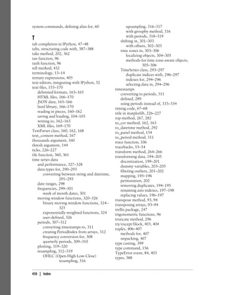 system commands, defining alias for, 60
T
tab completion in IPython, 47–48
tabs, structuring code with, 387–388
take method, 202, 362
tan function, 96
tanh function, 96
tell method, 432
terminology, 13–14
ternary expressions, 405
text editors, integrating with IPython, 52
text files, 155–170
delimited formats, 163–165
HTML files, 166–170
JSON data, 165–166
lxml library, 166–170
reading in pieces, 160–162
saving and loading, 104–105
writing to, 162–163
XML files, 169–170
TextParser class, 160, 162, 168
text_content method, 167
thousands argument, 160
thresh argument, 144
ticks, 226–227
tile function, 360, 361
time series data
and performance, 327–328
data types for, 290–293
converting between string and datetime,
291–293
date ranges, 298
frequencies, 299–301
week of month dates, 301
moving window functions, 320–326
binary moving window functions, 324–
325
exponentially-weighted functions, 324
user-defined, 326
periods, 307–312
converting timestamps to, 311
creating PeriodIndex from arrays, 312
frequency conversion for, 308
quarterly periods, 309–310
plotting, 319–320
resampling, 312–319
OHLC (Open-High-Low-Close)
resampling, 316
upsampling, 316–317
with groupby method, 316
with periods, 318–319
shifting in, 301–303
with offsets, 302–303
time zones in, 303–306
localizing objects, 304–305
methods for time zone-aware objects,
305–306
TimeSeries class, 293–297
duplicate indices with, 296–297
indexes for, 294–296
selecting data in, 294–296
timestamps
converting to periods, 311
defined, 289
using periods instead of, 333–334
timing code, 67–68
title in matplotlib, 226–227
top method, 267, 282
to_csv method, 162, 163
to_datetime method, 292
to_panel method, 154
to_period method, 311
trace function, 106
tracebacks, 53–54
transform method, 264–266
transforming data, 194–205
discretization, 199–201
dummy variables, 203–205
filtering outliers, 201–202
mapping, 195–196
permutation, 202
removing duplicates, 194–195
renaming axis indexes, 197–198
replacing values, 196–197
transpose method, 93, 94
transposing arrays, 93–94
trellis package, 247
trigonometric functions, 96
truncate method, 296
try/except block, 403, 404
tuples, 406–407
methods for, 407
unpacking, 407
type casting, 399
type command, 156
TypeError event, 84, 403
types, 388
450 | Index
 