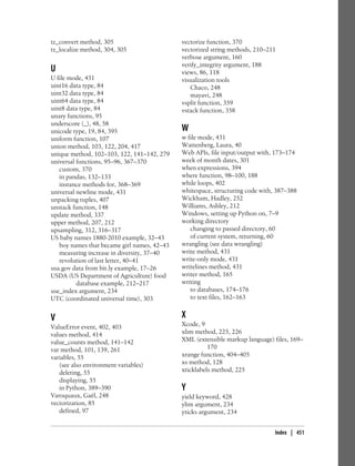 tz_convert method, 305
tz_localize method, 304, 305
U
U file mode, 431
uint16 data type, 84
uint32 data type, 84
uint64 data type, 84
uint8 data type, 84
unary functions, 95
underscore (_), 48, 58
unicode type, 19, 84, 395
uniform function, 107
union method, 103, 122, 204, 417
unique method, 102–103, 122, 141–142, 279
universal functions, 95–96, 367–370
custom, 370
in pandas, 132–133
instance methods for, 368–369
universal newline mode, 431
unpacking tuples, 407
unstack function, 148
update method, 337
upper method, 207, 212
upsampling, 312, 316–317
US baby names 1880-2010 example, 32–43
boy names that became girl names, 42–43
measuring increase in diversity, 37–40
revolution of last letter, 40–41
usa.gov data from bit.ly example, 17–26
USDA (US Department of Agriculture) food
database example, 212–217
use_index argument, 234
UTC (coordinated universal time), 303
V
ValueError event, 402, 403
values method, 414
value_counts method, 141–142
var method, 101, 139, 261
variables, 55
(see also environment variables)
deleting, 55
displaying, 55
in Python, 389–390
Varoquaux, Gaël, 248
vectorization, 85
defined, 97
vectorize function, 370
vectorized string methods, 210–211
verbose argument, 160
verify_integrity argument, 188
views, 86, 118
visualization tools
Chaco, 248
mayavi, 248
vsplit function, 359
vstack function, 358
W
w file mode, 431
Wattenberg, Laura, 40
Web APIs, file input/output with, 173–174
week of month dates, 301
when expressions, 394
where function, 98–100, 188
while loops, 402
whitespace, structuring code with, 387–388
Wickham, Hadley, 252
Williams, Ashley, 212
Windows, setting up Python on, 7–9
working directory
changing to passed directory, 60
of current system, returning, 60
wrangling (see data wrangling)
write method, 431
write-only mode, 431
writelines method, 431
writer method, 165
writing
to databases, 174–176
to text files, 162–163
X
Xcode, 9
xlim method, 225, 226
XML (extensible markup language) files, 169–
170
xrange function, 404–405
xs method, 128
xticklabels method, 225
Y
yield keyword, 428
ylim argument, 234
yticks argument, 234
Index | 451
 