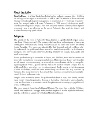 About the Author
Wes McKinney is a New York−based data hacker and entrepreneur. After finishing
his undergraduate degree in mathematics at MIT in 2007, he went on to do quantitative
finance work at AQR Capital Management in Greenwich, CT. Frustrated by cumber-
some data analysis tools, he learned Python and in 2008, started building what would
later become the pandas project. He's now an active member of the scientific Python
community and is an advocate for the use of Python in data analysis, finance, and
statistical computing applications.
Colophon
The animal on the cover of Python for Data Analysis is a golden-tailed, or pen-tailed,
tree shrew (Ptilocercus lowii). The golden-tailed tree shrew is the only one of its species
in the genus Ptilocercus and family Ptilocercidae; all the other tree shrews are of the
family Tupaiidae. Tree shrews are identified by their long tails and soft red-brown fur.
As nicknamed, the golden-tailed tree shrew has a tail that resembles the feather on a
quill pen. Tree shrews are omnivores, feeding primarily on insects, fruit, seeds, and
small vertebrates.
Found predominantly in Indonesia, Malaysia, and Thailand, these wild mammals are
known for their chronic consumption of alcohol. Malaysian tree shrews were found to
spend several hours consuming the naturally fermented nectar of the bertam palm,
equalling about 10 to 12 glasses of wine with 3.8% alcohol content. Despite this, no
golden-tailed tree shrew has ever been intoxicated, thanks largely to their impressive
ethanol breakdown, which includes metabolizing the alcohol in a way not used by
humans. Also more impressive than any of their mammal counterparts, including hu-
mans? Brain to body mass ratio.
Despite these mammals’ name, the golden-tailed shrew is not a true shrew, instead
more closely related to primates. Because of their close relation, tree shrews have be-
come an alternative to primates in medical experimentation for myopia, psychosocial
stress, and hepatitis.
The cover image is from Cassel’s Natural History. The cover font is Adobe ITC Gara-
mond. The text font is Linotype Birka; the heading font is Adobe Myriad Condensed;
and the code font is LucasFont’s TheSansMonoCondensed.
 