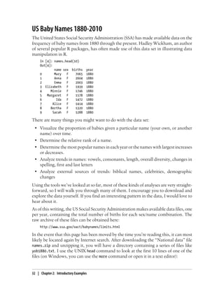US Baby Names 1880-2010
The United States Social Security Administration (SSA) has made available data on the
frequency of baby names from 1880 through the present. Hadley Wickham, an author
of several popular R packages, has often made use of this data set in illustrating data
manipulation in R.
In [4]: names.head(10)
Out[4]:
name sex births year
0 Mary F 7065 1880
1 Anna F 2604 1880
2 Emma F 2003 1880
3 Elizabeth F 1939 1880
4 Minnie F 1746 1880
5 Margaret F 1578 1880
6 Ida F 1472 1880
7 Alice F 1414 1880
8 Bertha F 1320 1880
9 Sarah F 1288 1880
There are many things you might want to do with the data set:
• Visualize the proportion of babies given a particular name (your own, or another
name) over time.
• Determine the relative rank of a name.
• Determine the most popular names in each year or the names with largest increases
or decreases.
• Analyze trends in names: vowels, consonants, length, overall diversity, changes in
spelling, first and last letters
• Analyze external sources of trends: biblical names, celebrities, demographic
changes
Using the tools we’ve looked at so far, most of these kinds of analyses are very straight-
forward, so I will walk you through many of them. I encourage you to download and
explore the data yourself. If you find an interesting pattern in the data, I would love to
hear about it.
As of this writing, the US Social Security Administration makes available data files, one
per year, containing the total number of births for each sex/name combination. The
raw archive of these files can be obtained here:
http://www.ssa.gov/oact/babynames/limits.html
In the event that this page has been moved by the time you’re reading this, it can most
likely be located again by Internet search. After downloading the “National data” file
names.zip and unzipping it, you will have a directory containing a series of files like
yob1880.txt. I use the UNIX head command to look at the first 10 lines of one of the
files (on Windows, you can use the more command or open it in a text editor):
32 | Chapter 2: Introductory Examples
 