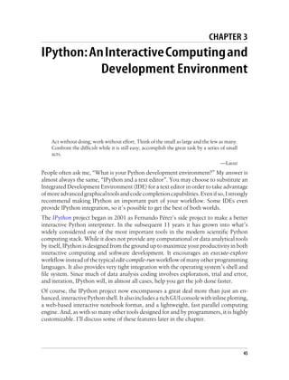 CHAPTER 3
IPython:AnInteractiveComputingand
Development Environment
Act without doing; work without effort. Think of the small as large and the few as many.
Confront the difficult while it is still easy; accomplish the great task by a series of small
acts.
—Laozi
People often ask me, “What is your Python development environment?” My answer is
almost always the same, “IPython and a text editor”. You may choose to substitute an
Integrated Development Environment (IDE) for a text editor in order to take advantage
ofmoreadvancedgraphicaltoolsandcodecompletioncapabilities.Evenifso,Istrongly
recommend making IPython an important part of your workflow. Some IDEs even
provide IPython integration, so it’s possible to get the best of both worlds.
The IPython project began in 2001 as Fernando Pérez’s side project to make a better
interactive Python interpreter. In the subsequent 11 years it has grown into what’s
widely considered one of the most important tools in the modern scientific Python
computing stack. While it does not provide any computational or data analytical tools
by itself, IPython is designed from the ground up to maximize your productivity in both
interactive computing and software development. It encourages an execute-explore
workflow instead of the typical edit-compile-run workflow of many other programming
languages. It also provides very tight integration with the operating system’s shell and
file system. Since much of data analysis coding involves exploration, trial and error,
and iteration, IPython will, in almost all cases, help you get the job done faster.
Of course, the IPython project now encompasses a great deal more than just an en-
hanced, interactive Python shell. It also includes a rich GUI console with inline plotting,
a web-based interactive notebook format, and a lightweight, fast parallel computing
engine. And, as with so many other tools designed for and by programmers, it is highly
customizable. I’ll discuss some of these features later in the chapter.
45
 