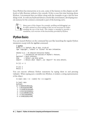Since IPython has interactivity at its core, some of the features in this chapter are dif-
ficult to fully illustrate without a live console. If this is your first time learning about
IPython, I recommend that you follow along with the examples to get a feel for how
things work. As with any keyboard-driven console-like environment, developing mus-
cle-memory for the common commands is part of the learning curve.
Many parts of this chapter (for example: profiling and debugging) can
be safely omitted on a first reading as they are not necessary for under-
standing the rest of the book. This chapter is intended to provide a
standalone, rich overview of the functionality provided by IPython.
IPython Basics
You can launch IPython on the command line just like launching the regular Python
interpreter except with the ipython command:
$ ipython
Python 2.7.2 (default, May 27 2012, 21:26:12)
Type "copyright", "credits" or "license" for more information.
IPython 0.12 -- An enhanced Interactive Python.
? -> Introduction and overview of IPython's features.
%quickref -> Quick reference.
help -> Python's own help system.
object? -> Details about 'object', use 'object??' for extra details.
In [1]: a = 5
In [2]: a
Out[2]: 5
You can execute arbitrary Python statements by typing them in and pressing
<return>. When typing just a variable into IPython, it renders a string representation
of the object:
In [542]: data = {i : randn() for i in range(7)}
In [543]: data
Out[543]:
{0: 0.6900018528091594,
1: 1.0015434424937888,
2: -0.5030873913603446,
3: -0.6222742250596455,
4: -0.9211686080130108,
5: -0.726213492660829,
6: 0.2228955458351768}
46 | Chapter 3: IPython: An Interactive Computing and Development Environment
 