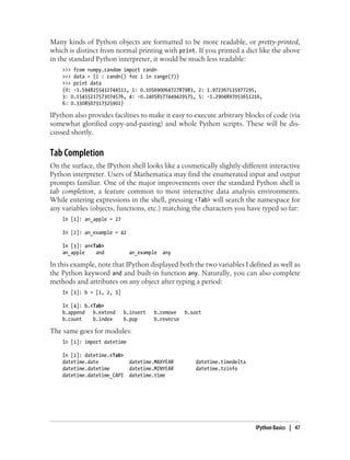 Many kinds of Python objects are formatted to be more readable, or pretty-printed,
which is distinct from normal printing with print. If you printed a dict like the above
in the standard Python interpreter, it would be much less readable:
>>> from numpy.random import randn
>>> data = {i : randn() for i in range(7)}
>>> print data
{0: -1.5948255432744511, 1: 0.10569006472787983, 2: 1.972367135977295,
3: 0.15455217573074576, 4: -0.24058577449429575, 5: -1.2904897053651216,
6: 0.3308507317325902}
IPython also provides facilities to make it easy to execute arbitrary blocks of code (via
somewhat glorified copy-and-pasting) and whole Python scripts. These will be dis-
cussed shortly.
Tab Completion
On the surface, the IPython shell looks like a cosmetically slightly-different interactive
Python interpreter. Users of Mathematica may find the enumerated input and output
prompts familiar. One of the major improvements over the standard Python shell is
tab completion, a feature common to most interactive data analysis environments.
While entering expressions in the shell, pressing <Tab> will search the namespace for
any variables (objects, functions, etc.) matching the characters you have typed so far:
In [1]: an_apple = 27
In [2]: an_example = 42
In [3]: an<Tab>
an_apple and an_example any
In this example, note that IPython displayed both the two variables I defined as well as
the Python keyword and and built-in function any. Naturally, you can also complete
methods and attributes on any object after typing a period:
In [3]: b = [1, 2, 3]
In [4]: b.<Tab>
b.append b.extend b.insert b.remove b.sort
b.count b.index b.pop b.reverse
The same goes for modules:
In [1]: import datetime
In [2]: datetime.<Tab>
datetime.date datetime.MAXYEAR datetime.timedelta
datetime.datetime datetime.MINYEAR datetime.tzinfo
datetime.datetime_CAPI datetime.time
IPython Basics | 47
 