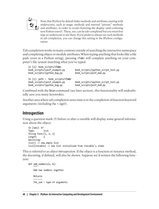 Note that IPython by default hides methods and attributes starting with
underscores, such as magic methods and internal “private” methods
and attributes, in order to avoid cluttering the display (and confusing
new Python users!). These, too, can be tab-completed but you must first
type an underscore to see them. If you prefer to always see such methods
in tab completion, you can change this setting in the IPython configu-
ration.
Tab completion works in many contexts outside of searching the interactive namespace
and completing object or module attributes.When typing anything that looks like a file
path (even in a Python string), pressing <Tab> will complete anything on your com-
puter’s file system matching what you’ve typed:
In [3]: book_scripts/<Tab>
book_scripts/cprof_example.py book_scripts/ipython_script_test.py
book_scripts/ipython_bug.py book_scripts/prof_mod.py
In [3]: path = 'book_scripts/<Tab>
book_scripts/cprof_example.py book_scripts/ipython_script_test.py
book_scripts/ipython_bug.py book_scripts/prof_mod.py
Combined with the %run command (see later section), this functionality will undoubt-
edly save you many keystrokes.
Another area where tab completion saves time is in the completion of function keyword
arguments (including the = sign!).
Introspection
Using a question mark (?) before or after a variable will display some general informa-
tion about the object:
In [545]: b?
Type: list
String Form:[1, 2, 3]
Length: 3
Docstring:
list() -> new empty list
list(iterable) -> new list initialized from iterable's items
This is referred to as object introspection. If the object is a function or instance method,
the docstring, if defined, will also be shown. Suppose we’d written the following func-
tion:
def add_numbers(a, b):
"""
Add two numbers together
Returns
-------
the_sum : type of arguments
48 | Chapter 3: IPython: An Interactive Computing and Development Environment
 