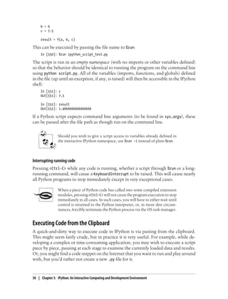 b = 6
c = 7.5
result = f(a, b, c)
This can be executed by passing the file name to %run:
In [550]: %run ipython_script_test.py
The script is run in an empty namespace (with no imports or other variables defined)
so that the behavior should be identical to running the program on the command line
using python script.py. All of the variables (imports, functions, and globals) defined
in the file (up until an exception, if any, is raised) will then be accessible in the IPython
shell:
In [551]: c
Out[551]: 7.5
In [552]: result
Out[552]: 1.4666666666666666
If a Python script expects command line arguments (to be found in sys.argv), these
can be passed after the file path as though run on the command line.
Should you wish to give a script access to variables already defined in
the interactive IPython namespace, use %run -i instead of plain %run.
Interrupting running code
Pressing <Ctrl-C> while any code is running, whether a script through %run or a long-
running command, will cause a KeyboardInterrupt to be raised. This will cause nearly
all Python programs to stop immediately except in very exceptional cases.
When a piece of Python code has called into some compiled extension
modules, pressing <Ctrl-C> will not cause the program execution to stop
immediately in all cases. In such cases, you will have to either wait until
control is returned to the Python interpreter, or, in more dire circum-
stances, forcibly terminate the Python process via the OS task manager.
Executing Code from the Clipboard
A quick-and-dirty way to execute code in IPython is via pasting from the clipboard.
This might seem fairly crude, but in practice it is very useful. For example, while de-
veloping a complex or time-consuming application, you may wish to execute a script
piece by piece, pausing at each stage to examine the currently loaded data and results.
Or, you might find a code snippet on the Internet that you want to run and play around
with, but you’d rather not create a new .py file for it.
50 | Chapter 3: IPython: An Interactive Computing and Development Environment
 