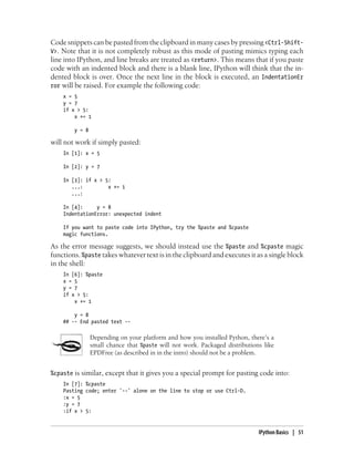 Code snippets can be pasted from the clipboard in many cases by pressing <Ctrl-Shift-
V>. Note that it is not completely robust as this mode of pasting mimics typing each
line into IPython, and line breaks are treated as <return>. This means that if you paste
code with an indented block and there is a blank line, IPython will think that the in-
dented block is over. Once the next line in the block is executed, an IndentationEr
ror will be raised. For example the following code:
x = 5
y = 7
if x > 5:
x += 1
y = 8
will not work if simply pasted:
In [1]: x = 5
In [2]: y = 7
In [3]: if x > 5:
...: x += 1
...:
In [4]: y = 8
IndentationError: unexpected indent
If you want to paste code into IPython, try the %paste and %cpaste
magic functions.
As the error message suggests, we should instead use the %paste and %cpaste magic
functions. %paste takes whatever text is in the clipboard and executes it as a single block
in the shell:
In [6]: %paste
x = 5
y = 7
if x > 5:
x += 1
y = 8
## -- End pasted text --
Depending on your platform and how you installed Python, there’s a
small chance that %paste will not work. Packaged distributions like
EPDFree (as described in in the intro) should not be a problem.
%cpaste is similar, except that it gives you a special prompt for pasting code into:
In [7]: %cpaste
Pasting code; enter '--' alone on the line to stop or use Ctrl-D.
:x = 5
:y = 7
:if x > 5:
IPython Basics | 51
 