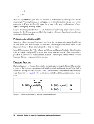 : x += 1
:
: y = 8
:--
With the %cpaste block, you have the freedom to paste as much code as you like before
executing it. You might decide to use %cpaste in order to look at the pasted code before
executing it. If you accidentally paste the wrong code, you can break out of the
%cpaste prompt by pressing <Ctrl-C>.
Later, I’ll introduce the IPython HTML Notebook which brings a new level of sophis-
tication for developing analyses block-by-block in a browser-based notebook format
with executable code cells.
IPython interaction with editors and IDEs
Some text editors, such as Emacs and vim, have 3rd party extensions enabling blocks
of code to be sent directly from the editor to a running IPython shell. Refer to the
IPython website or do an Internet search to find out more.
Some IDEs, such as the PyDev plugin for Eclipse and Python Tools for Visual Studio
from Microsoft (and possibly others), have integration with the IPython terminal ap-
plication. If you want to work in an IDE but don’t want to give up the IPython console
features, this may be a good option for you.
Keyboard Shortcuts
IPython has many keyboard shortcuts for navigating the prompt (which will be familiar
to users of the Emacs text editor or the UNIX bash shell) and interacting with the shell’s
command history (see later section).Table 3-1 summarizes some of the most commonly
used shortcuts. See Figure 3-1 for an illustration of a few of these, such as cursor move-
ment.
Figure 3-1. Illustration of some of IPython’s keyboard shortcuts
52 | Chapter 3: IPython: An Interactive Computing and Development Environment
 