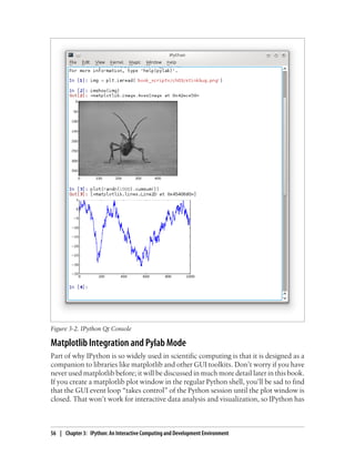 Matplotlib Integration and Pylab Mode
Part of why IPython is so widely used in scientific computing is that it is designed as a
companion to libraries like matplotlib and other GUI toolkits. Don’t worry if you have
never used matplotlib before; it will be discussed in much more detail later in this book.
If you create a matplotlib plot window in the regular Python shell, you’ll be sad to find
that the GUI event loop “takes control” of the Python session until the plot window is
closed. That won’t work for interactive data analysis and visualization, so IPython has
Figure 3-2. IPython Qt Console
56 | Chapter 3: IPython: An Interactive Computing and Development Environment
 