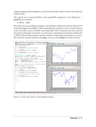 implemented special handling for each GUI framework so that it will work seamlessly
with the shell.
The typical way to launch IPython with matplotlib integration is by adding the --
pylab flag (two dashes).
$ ipython --pylab
This will cause several things to happen. First IPython will launch with the default GUI
backend integration enabled so that matplotlib plot windows can be created with no
issues. Secondly, most of NumPy and matplotlib will be imported into the top level
interactive namespace to produce an interactive computing environment reminiscent
of MATLAB and other domain-specific scientific computing environments. It’s possi-
ble to do this setup by hand by using %gui, too (try running %gui? to find out how).
Figure 3-3. Pylab mode: IPython with matplotlib windows
IPython Basics | 57
 