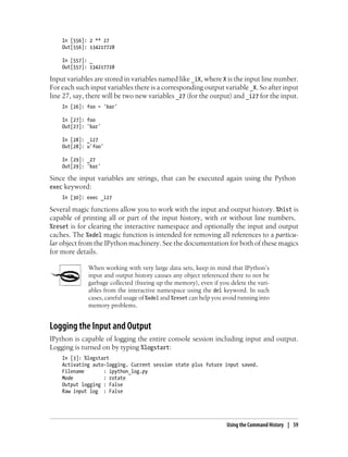 In [556]: 2 ** 27
Out[556]: 134217728
In [557]: _
Out[557]: 134217728
Input variables are stored in variables named like _iX, where X is the input line number.
For each such input variables there is a corresponding output variable _X. So after input
line 27, say, there will be two new variables _27 (for the output) and _i27 for the input.
In [26]: foo = 'bar'
In [27]: foo
Out[27]: 'bar'
In [28]: _i27
Out[28]: u'foo'
In [29]: _27
Out[29]: 'bar'
Since the input variables are strings, that can be executed again using the Python
exec keyword:
In [30]: exec _i27
Several magic functions allow you to work with the input and output history. %hist is
capable of printing all or part of the input history, with or without line numbers.
%reset is for clearing the interactive namespace and optionally the input and output
caches. The %xdel magic function is intended for removing all references to a particu-
lar object from the IPython machinery. See the documentation for both of these magics
for more details.
When working with very large data sets, keep in mind that IPython’s
input and output history causes any object referenced there to not be
garbage collected (freeing up the memory), even if you delete the vari-
ables from the interactive namespace using the del keyword. In such
cases, careful usage of %xdel and %reset can help you avoid running into
memory problems.
Logging the Input and Output
IPython is capable of logging the entire console session including input and output.
Logging is turned on by typing %logstart:
In [3]: %logstart
Activating auto-logging. Current session state plus future input saved.
Filename : ipython_log.py
Mode : rotate
Output logging : False
Raw input log : False
Using the Command History | 59
 