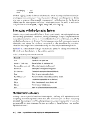 Timestamping : False
State : active
IPython logging can be enabled at any time and it will record your entire session (in-
cluding previous commands). Thus, if you are working on something and you decide
you want to save everything you did, you can simply enable logging. See the docstring
of %logstart for more options (including changing the output file path), as well as the
companion functions %logoff, %logon, %logstate, and %logstop.
Interacting with the Operating System
Another important feature of IPython is that it provides very strong integration with
the operating system shell. This means, among other things, that you can perform most
standard command line actions as you would in the Windows or UNIX (Linux, OS X)
shellwithouthavingtoexitIPython.Thisincludesexecutingshellcommands,changing
directories, and storing the results of a command in a Python object (list or string).
There are also simple shell command aliasing and directory bookmarking features.
See Table 3-3 for a summary of magic functions and syntax for calling shell commands.
I’ll briefly visit these features in the next few sections.
Table 3-3. IPython system-related commands
Command Description
!cmd Execute cmd in the system shell
output = !cmd args Run cmd and store the stdout in output
%alias alias_name cmd Define an alias for a system (shell) command
%bookmark Utilize IPython’s directory bookmarking system
%cd directory Change system working directory to passed directory
%pwd Return the current system working directory
%pushd directory Place current directory on stack and change to target directory
%popd Change to directory popped off the top of the stack
%dirs Return a list containing the current directory stack
%dhist Print the history of visited directories
%env Return the system environment variables as a dict
Shell Commands and Aliases
Starting a line in IPython with an exclamation point !, or bang, tells IPython to execute
everything after the bang in the system shell. This means that you can delete files (using
rm or del, depending on your OS), change directories, or execute any other process. It’s
even possible to start processes that take control away from IPython, even another
Python interpreter:
60 | Chapter 3: IPython: An Interactive Computing and Development Environment
 