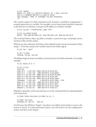 In [2]: !python
Python 2.7.2 |EPD 7.1-2 (64-bit)| (default, Jul 3 2011, 15:17:51)
[GCC 4.1.2 20080704 (Red Hat 4.1.2-44)] on linux2
Type "packages", "demo" or "enthought" for more information.
>>>
The console output of a shell command can be stored in a variable by assigning the !-
escaped expression to a variable. For example, on my Linux-based machine connected
to the Internet via ethernet, I can get my IP address as a Python variable:
In [1]: ip_info = !ifconfig eth0 | grep "inet "
In [2]: ip_info[0].strip()
Out[2]: 'inet addr:192.168.1.137 Bcast:192.168.1.255 Mask:255.255.255.0'
The returned Python object ip_info is actually a custom list type containing various
versions of the console output.
IPython can also substitute in Python values defined in the current environment when
using !. To do this, preface the variable name by the dollar sign $:
In [3]: foo = 'test*'
In [4]: !ls $foo
test4.py test.py test.xml
The%alias magicfunctioncandefinecustomshortcutsforshellcommands.Asasimple
example:
In [1]: %alias ll ls -l
In [2]: ll /usr
total 332
drwxr-xr-x 2 root root 69632 2012-01-29 20:36 bin/
drwxr-xr-x 2 root root 4096 2010-08-23 12:05 games/
drwxr-xr-x 123 root root 20480 2011-12-26 18:08 include/
drwxr-xr-x 265 root root 126976 2012-01-29 20:36 lib/
drwxr-xr-x 44 root root 69632 2011-12-26 18:08 lib32/
lrwxrwxrwx 1 root root 3 2010-08-23 16:02 lib64 -> lib/
drwxr-xr-x 15 root root 4096 2011-10-13 19:03 local/
drwxr-xr-x 2 root root 12288 2012-01-12 09:32 sbin/
drwxr-xr-x 387 root root 12288 2011-11-04 22:53 share/
drwxrwsr-x 24 root src 4096 2011-07-17 18:38 src/
Multiple commands can be executed just as on the command line by separating them
with semicolons:
In [558]: %alias test_alias (cd ch08; ls; cd ..)
In [559]: test_alias
macrodata.csv spx.csv tips.csv
You’ll notice that IPython “forgets” any aliases you define interactively as soon as the
session is closed. To create permanent aliases, you will need to use the configuration
system. See later in the chapter.
Interacting with the Operating System | 61
 