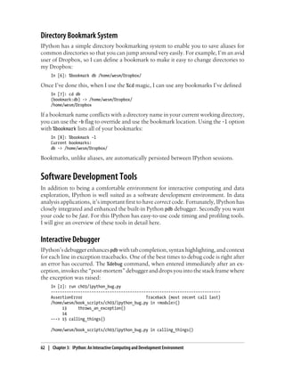 Directory Bookmark System
IPython has a simple directory bookmarking system to enable you to save aliases for
common directories so that you can jump around very easily. For example, I’m an avid
user of Dropbox, so I can define a bookmark to make it easy to change directories to
my Dropbox:
In [6]: %bookmark db /home/wesm/Dropbox/
Once I’ve done this, when I use the %cd magic, I can use any bookmarks I’ve defined
In [7]: cd db
(bookmark:db) -> /home/wesm/Dropbox/
/home/wesm/Dropbox
If a bookmark name conflicts with a directory name in your current working directory,
you can use the -b flag to override and use the bookmark location. Using the -l option
with %bookmark lists all of your bookmarks:
In [8]: %bookmark -l
Current bookmarks:
db -> /home/wesm/Dropbox/
Bookmarks, unlike aliases, are automatically persisted between IPython sessions.
Software Development Tools
In addition to being a comfortable environment for interactive computing and data
exploration, IPython is well suited as a software development environment. In data
analysis applications, it’s important first to have correct code. Fortunately, IPython has
closely integrated and enhanced the built-in Python pdb debugger. Secondly you want
your code to be fast. For this IPython has easy-to-use code timing and profiling tools.
I will give an overview of these tools in detail here.
Interactive Debugger
IPython’s debugger enhancespdb with tab completion, syntax highlighting, and context
for each line in exception tracebacks. One of the best times to debug code is right after
an error has occurred. The %debug command, when entered immediately after an ex-
ception,invokesthe“post-mortem”debuggeranddropsyouintothestackframewhere
the exception was raised:
In [2]: run ch03/ipython_bug.py
---------------------------------------------------------------------------
AssertionError Traceback (most recent call last)
/home/wesm/book_scripts/ch03/ipython_bug.py in <module>()
13 throws_an_exception()
14
---> 15 calling_things()
/home/wesm/book_scripts/ch03/ipython_bug.py in calling_things()
62 | Chapter 3: IPython: An Interactive Computing and Development Environment
 