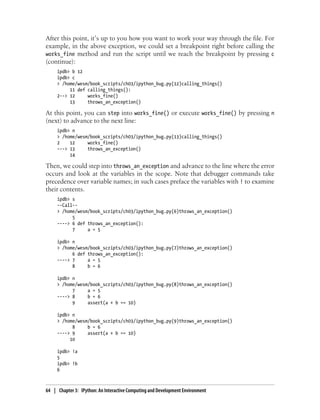 After this point, it’s up to you how you want to work your way through the file. For
example, in the above exception, we could set a breakpoint right before calling the
works_fine method and run the script until we reach the breakpoint by pressing c
(continue):
ipdb> b 12
ipdb> c
> /home/wesm/book_scripts/ch03/ipython_bug.py(12)calling_things()
11 def calling_things():
2--> 12 works_fine()
13 throws_an_exception()
At this point, you can step into works_fine() or execute works_fine() by pressing n
(next) to advance to the next line:
ipdb> n
> /home/wesm/book_scripts/ch03/ipython_bug.py(13)calling_things()
2 12 works_fine()
---> 13 throws_an_exception()
14
Then, we could step into throws_an_exception and advance to the line where the error
occurs and look at the variables in the scope. Note that debugger commands take
precedence over variable names; in such cases preface the variables with ! to examine
their contents.
ipdb> s
--Call--
> /home/wesm/book_scripts/ch03/ipython_bug.py(6)throws_an_exception()
5
----> 6 def throws_an_exception():
7 a = 5
ipdb> n
> /home/wesm/book_scripts/ch03/ipython_bug.py(7)throws_an_exception()
6 def throws_an_exception():
----> 7 a = 5
8 b = 6
ipdb> n
> /home/wesm/book_scripts/ch03/ipython_bug.py(8)throws_an_exception()
7 a = 5
----> 8 b = 6
9 assert(a + b == 10)
ipdb> n
> /home/wesm/book_scripts/ch03/ipython_bug.py(9)throws_an_exception()
8 b = 6
----> 9 assert(a + b == 10)
10
ipdb> !a
5
ipdb> !b
6
64 | Chapter 3: IPython: An Interactive Computing and Development Environment
 