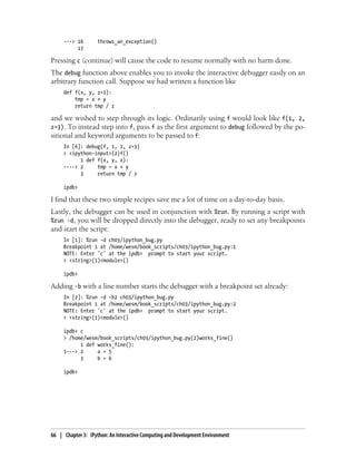 ---> 16 throws_an_exception()
17
Pressing c (continue) will cause the code to resume normally with no harm done.
The debug function above enables you to invoke the interactive debugger easily on an
arbitrary function call. Suppose we had written a function like
def f(x, y, z=1):
tmp = x + y
return tmp / z
and we wished to step through its logic. Ordinarily using f would look like f(1, 2,
z=3). To instead step into f, pass f as the first argument to debug followed by the po-
sitional and keyword arguments to be passed to f:
In [6]: debug(f, 1, 2, z=3)
> <ipython-input>(2)f()
1 def f(x, y, z):
----> 2 tmp = x + y
3 return tmp / z
ipdb>
I find that these two simple recipes save me a lot of time on a day-to-day basis.
Lastly, the debugger can be used in conjunction with %run. By running a script with
%run -d, you will be dropped directly into the debugger, ready to set any breakpoints
and start the script:
In [1]: %run -d ch03/ipython_bug.py
Breakpoint 1 at /home/wesm/book_scripts/ch03/ipython_bug.py:1
NOTE: Enter 'c' at the ipdb> prompt to start your script.
> <string>(1)<module>()
ipdb>
Adding -b with a line number starts the debugger with a breakpoint set already:
In [2]: %run -d -b2 ch03/ipython_bug.py
Breakpoint 1 at /home/wesm/book_scripts/ch03/ipython_bug.py:2
NOTE: Enter 'c' at the ipdb> prompt to start your script.
> <string>(1)<module>()
ipdb> c
> /home/wesm/book_scripts/ch03/ipython_bug.py(2)works_fine()
1 def works_fine():
1---> 2 a = 5
3 b = 6
ipdb>
66 | Chapter 3: IPython: An Interactive Computing and Development Environment
 