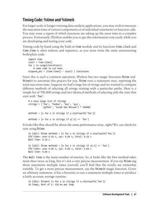 Timing Code: %time and %timeit
For larger-scale or longer-running data analysis applications, you may wish to measure
the execution time of various components or of individual statements or function calls.
You may want a report of which functions are taking up the most time in a complex
process. Fortunately, IPython enables you to get this information very easily while you
are developing and testing your code.
Timing code by hand using the built-in time module and its functions time.clock and
time.time is often tedious and repetitive, as you must write the same uninteresting
boilerplate code:
import time
start = time.time()
for i in range(iterations):
# some code to run here
elapsed_per = (time.time() - start) / iterations
Since this is such a common operation, IPython has two magic functions %time and
%timeit to automate this process for you. %time runs a statement once, reporting the
total execution time. Suppose we had a large list of strings and we wanted to compare
different methods of selecting all strings starting with a particular prefix. Here is a
simple list of 700,000 strings and two identical methods of selecting only the ones that
start with 'foo':
# a very large list of strings
strings = ['foo', 'foobar', 'baz', 'qux',
'python', 'Guido Van Rossum'] * 100000
method1 = [x for x in strings if x.startswith('foo')]
method2 = [x for x in strings if x[:3] == 'foo']
It looks like they should be about the same performance-wise, right? We can check for
sure using %time:
In [561]: %time method1 = [x for x in strings if x.startswith('foo')]
CPU times: user 0.19 s, sys: 0.00 s, total: 0.19 s
Wall time: 0.19 s
In [562]: %time method2 = [x for x in strings if x[:3] == 'foo']
CPU times: user 0.09 s, sys: 0.00 s, total: 0.09 s
Wall time: 0.09 s
The Wall time is the main number of interest. So, it looks like the first method takes
more than twice as long, but it’s not a very precise measurement. If you try %time-ing
those statements multiple times yourself, you’ll find that the results are somewhat
variable. To get a more precise measurement, use the %timeit magic function. Given
an arbitrary statement, it has a heuristic to run a statement multiple times to produce
a fairly accurate average runtime.
In [563]: %timeit [x for x in strings if x.startswith('foo')]
10 loops, best of 3: 159 ms per loop
Software Development Tools | 67
 