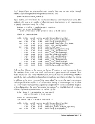 Don’t worry if you are not familiar with NumPy. You can run this script through
cProfile by running the following in the command line:
python -m cProfile cprof_example.py
If you try that, you’ll find that the results are outputted sorted by function name. This
makes it a bit hard to get an idea of where the most time is spent, so it’s very common
to specify a sort order using the -s flag:
$ python -m cProfile -s cumulative cprof_example.py
Largest one we saw: 11.923204422
15116 function calls (14927 primitive calls) in 0.720 seconds
Ordered by: cumulative time
ncalls tottime percall cumtime percall filename:lineno(function)
1 0.001 0.001 0.721 0.721 cprof_example.py:1(<module>)
100 0.003 0.000 0.586 0.006 linalg.py:702(eigvals)
200 0.572 0.003 0.572 0.003 {numpy.linalg.lapack_lite.dgeev}
1 0.002 0.002 0.075 0.075 __init__.py:106(<module>)
100 0.059 0.001 0.059 0.001 {method 'randn')
1 0.000 0.000 0.044 0.044 add_newdocs.py:9(<module>)
2 0.001 0.001 0.037 0.019 __init__.py:1(<module>)
2 0.003 0.002 0.030 0.015 __init__.py:2(<module>)
1 0.000 0.000 0.030 0.030 type_check.py:3(<module>)
1 0.001 0.001 0.021 0.021 __init__.py:15(<module>)
1 0.013 0.013 0.013 0.013 numeric.py:1(<module>)
1 0.000 0.000 0.009 0.009 __init__.py:6(<module>)
1 0.001 0.001 0.008 0.008 __init__.py:45(<module>)
262 0.005 0.000 0.007 0.000 function_base.py:3178(add_newdoc)
100 0.003 0.000 0.005 0.000 linalg.py:162(_assertFinite)
...
Only the first 15 rows of the output are shown. It’s easiest to read by scanning down
the cumtime column to see how much total time was spent inside each function. Note
that if a function calls some other function, the clock does not stop running. cProfile
records the start and end time of each function call and uses that to produce the timing.
In addition to the above command-line usage, cProfile can also be used programmat-
ically to profile arbitrary blocks of code without having to run a new process. IPython
has a convenient interface to this capability using the %prun command and the -p option
to %run. %prun takes the same “command line options” as cProfile but will profile an
arbitrary Python statement instead of a while .py file:
In [4]: %prun -l 7 -s cumulative run_experiment()
4203 function calls in 0.643 seconds
Ordered by: cumulative time
List reduced from 32 to 7 due to restriction <7>
ncalls tottime percall cumtime percall filename:lineno(function)
1 0.000 0.000 0.643 0.643 <string>:1(<module>)
1 0.001 0.001 0.643 0.643 cprof_example.py:4(run_experiment)
100 0.003 0.000 0.583 0.006 linalg.py:702(eigvals)
Software Development Tools | 69
 