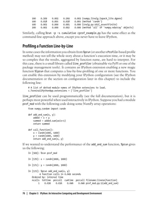 200 0.569 0.003 0.569 0.003 {numpy.linalg.lapack_lite.dgeev}
100 0.058 0.001 0.058 0.001 {method 'randn'}
100 0.003 0.000 0.005 0.000 linalg.py:162(_assertFinite)
200 0.002 0.000 0.002 0.000 {method 'all' of 'numpy.ndarray' objects}
Similarly, calling %run -p -s cumulative cprof_example.py has the same effect as the
command-line approach above, except you never have to leave IPython.
Profiling a Function Line-by-Line
In some cases the information you obtain from %prun (or another cProfile-based profile
method) may not tell the whole story about a function’s execution time, or it may be
so complex that the results, aggregated by function name, are hard to interpret. For
this case, there is a small library called line_profiler (obtainable via PyPI or one of the
package management tools). It contains an IPython extension enabling a new magic
function %lprun that computes a line-by-line-profiling of one or more functions. You
can enable this extension by modifying your IPython configuration (see the IPython
documentation or the section on configuration later in this chapter) to include the
following line:
# A list of dotted module names of IPython extensions to load.
c.TerminalIPythonApp.extensions = ['line_profiler']
line_profiler can be used programmatically (see the full documentation), but it is
perhaps most powerful when used interactively in IPython. Suppose you had a module
prof_mod with the following code doing some NumPy array operations:
from numpy.random import randn
def add_and_sum(x, y):
added = x + y
summed = added.sum(axis=1)
return summed
def call_function():
x = randn(1000, 1000)
y = randn(1000, 1000)
return add_and_sum(x, y)
If we wanted to understand the performance of the add_and_sum function, %prun gives
us the following:
In [569]: %run prof_mod
In [570]: x = randn(3000, 3000)
In [571]: y = randn(3000, 3000)
In [572]: %prun add_and_sum(x, y)
4 function calls in 0.049 seconds
Ordered by: internal time
ncalls tottime percall cumtime percall filename:lineno(function)
1 0.036 0.036 0.046 0.046 prof_mod.py:3(add_and_sum)
70 | Chapter 3: IPython: An Interactive Computing and Development Environment
 