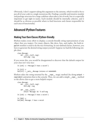 Obviously, I don’t support taking this argument to the extreme, which would to be to
put all of your code in a single monstrous file. Finding a sensible and intuitive module
and package structure for a large codebase often takes a bit of work, but it is especially
important to get right in teams. Each module should be internally cohesive, and it
should be as obvious as possible where to find functions and classes responsible for
each area of functionality.
Advanced IPython Features
Making Your Own Classes IPython-friendly
IPython makes every effort to display a console-friendly string representation of any
object that you inspect. For many objects, like dicts, lists, and tuples, the built-in
pprint module is used to do the nice formatting. In user-defined classes, however, you
have to generate the desired string output yourself. Suppose we had the following sim-
ple class:
class Message:
def __init__(self, msg):
self.msg = msg
If you wrote this, you would be disappointed to discover that the default output for
your class isn’t very nice:
In [576]: x = Message('I have a secret')
In [577]: x
Out[577]: <__main__.Message instance at 0x60ebbd8>
IPython takes the string returned by the __repr__ magic method (by doing output =
repr(obj)) and prints that to the console. Thus, we can add a simple __repr__ method
to the above class to get a more helpful output:
class Message:
def __init__(self, msg):
self.msg = msg
def __repr__(self):
return 'Message: %s' % self.msg
In [579]: x = Message('I have a secret')
In [580]: x
Out[580]: Message: I have a secret
76 | Chapter 3: IPython: An Interactive Computing and Development Environment
 