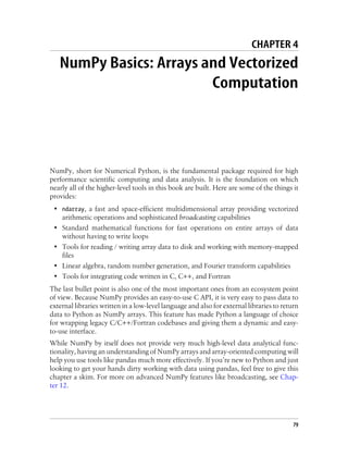 CHAPTER 4
NumPy Basics: Arrays and Vectorized
Computation
NumPy, short for Numerical Python, is the fundamental package required for high
performance scientific computing and data analysis. It is the foundation on which
nearly all of the higher-level tools in this book are built. Here are some of the things it
provides:
• ndarray, a fast and space-efficient multidimensional array providing vectorized
arithmetic operations and sophisticated broadcasting capabilities
• Standard mathematical functions for fast operations on entire arrays of data
without having to write loops
• Tools for reading / writing array data to disk and working with memory-mapped
files
• Linear algebra, random number generation, and Fourier transform capabilities
• Tools for integrating code written in C, C++, and Fortran
The last bullet point is also one of the most important ones from an ecosystem point
of view. Because NumPy provides an easy-to-use C API, it is very easy to pass data to
external libraries written in a low-level language and also for external libraries to return
data to Python as NumPy arrays. This feature has made Python a language of choice
for wrapping legacy C/C++/Fortran codebases and giving them a dynamic and easy-
to-use interface.
While NumPy by itself does not provide very much high-level data analytical func-
tionality, having an understanding of NumPy arrays and array-oriented computing will
help you use tools like pandas much more effectively. If you’re new to Python and just
looking to get your hands dirty working with data using pandas, feel free to give this
chapter a skim. For more on advanced NumPy features like broadcasting, see Chap-
ter 12.
79
 