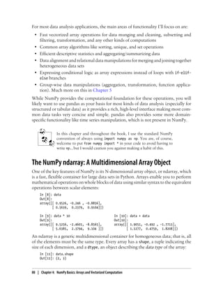 For most data analysis applications, the main areas of functionality I’ll focus on are:
• Fast vectorized array operations for data munging and cleaning, subsetting and
filtering, transformation, and any other kinds of computations
• Common array algorithms like sorting, unique, and set operations
• Efficient descriptive statistics and aggregating/summarizing data
• Data alignment and relational data manipulations for merging and joining together
heterogeneous data sets
• Expressing conditional logic as array expressions instead of loops with if-elif-
else branches
• Group-wise data manipulations (aggregation, transformation, function applica-
tion). Much more on this in Chapter 5
While NumPy provides the computational foundation for these operations, you will
likely want to use pandas as your basis for most kinds of data analysis (especially for
structured or tabular data) as it provides a rich, high-level interface making most com-
mon data tasks very concise and simple. pandas also provides some more domain-
specific functionality like time series manipulation, which is not present in NumPy.
In this chapter and throughout the book, I use the standard NumPy
convention of always using import numpy as np. You are, of course,
welcome to put from numpy import * in your code to avoid having to
write np., but I would caution you against making a habit of this.
The NumPy ndarray: A Multidimensional Array Object
One of the key features of NumPy is its N-dimensional array object, or ndarray, which
is a fast, flexible container for large data sets in Python. Arrays enable you to perform
mathematical operations on whole blocks of data using similar syntax to the equivalent
operations between scalar elements:
In [8]: data
Out[8]:
array([[ 0.9526, -0.246 , -0.8856],
[ 0.5639, 0.2379, 0.9104]])
In [9]: data * 10 In [10]: data + data
Out[9]: Out[10]:
array([[ 9.5256, -2.4601, -8.8565], array([[ 1.9051, -0.492 , -1.7713],
[ 5.6385, 2.3794, 9.104 ]]) [ 1.1277, 0.4759, 1.8208]])
An ndarray is a generic multidimensional container for homogeneous data; that is, all
of the elements must be the same type. Every array has a shape, a tuple indicating the
size of each dimension, and a dtype, an object describing the data type of the array:
In [11]: data.shape
Out[11]: (2, 3)
80 | Chapter 4: NumPy Basics: Arrays and Vectorized Computation
 