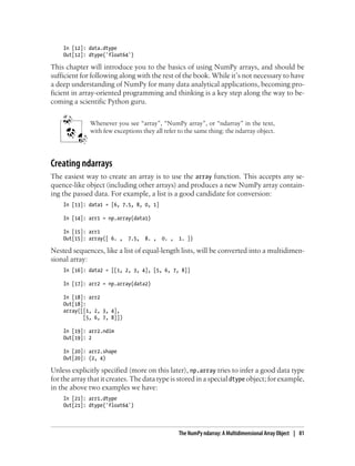 In [12]: data.dtype
Out[12]: dtype('float64')
This chapter will introduce you to the basics of using NumPy arrays, and should be
sufficient for following along with the rest of the book. While it’s not necessary to have
a deep understanding of NumPy for many data analytical applications, becoming pro-
ficient in array-oriented programming and thinking is a key step along the way to be-
coming a scientific Python guru.
Whenever you see “array”, “NumPy array”, or “ndarray” in the text,
with few exceptions they all refer to the same thing: the ndarray object.
Creating ndarrays
The easiest way to create an array is to use the array function. This accepts any se-
quence-like object (including other arrays) and produces a new NumPy array contain-
ing the passed data. For example, a list is a good candidate for conversion:
In [13]: data1 = [6, 7.5, 8, 0, 1]
In [14]: arr1 = np.array(data1)
In [15]: arr1
Out[15]: array([ 6. , 7.5, 8. , 0. , 1. ])
Nested sequences, like a list of equal-length lists, will be converted into a multidimen-
sional array:
In [16]: data2 = [[1, 2, 3, 4], [5, 6, 7, 8]]
In [17]: arr2 = np.array(data2)
In [18]: arr2
Out[18]:
array([[1, 2, 3, 4],
[5, 6, 7, 8]])
In [19]: arr2.ndim
Out[19]: 2
In [20]: arr2.shape
Out[20]: (2, 4)
Unless explicitly specified (more on this later), np.array tries to infer a good data type
for the array that it creates. The data type is stored in a special dtype object; for example,
in the above two examples we have:
In [21]: arr1.dtype
Out[21]: dtype('float64')
The NumPy ndarray: A Multidimensional Array Object | 81
 
