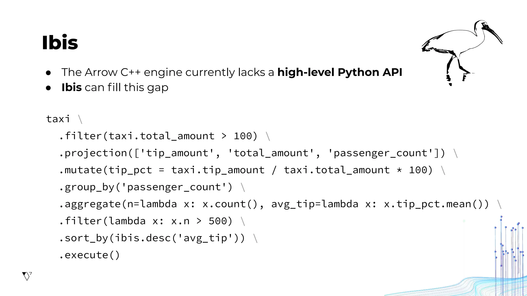 Ibis
● The Arrow C++ engine currently lacks a high-level Python API
● Ibis can ﬁll this gap
taxi 
.filter(taxi.total_amount > 100) 
.projection(['tip_amount', 'total_amount', 'passenger_count']) 
.mutate(tip_pct = taxi.tip_amount / taxi.total_amount * 100) 
.group_by('passenger_count') 
.aggregate(n=lambda x: x.count(), avg_tip=lambda x: x.tip_pct.mean()) 
.filter(lambda x: x.n > 500) 
.sort_by(ibis.desc('avg_tip')) 
.execute()
 