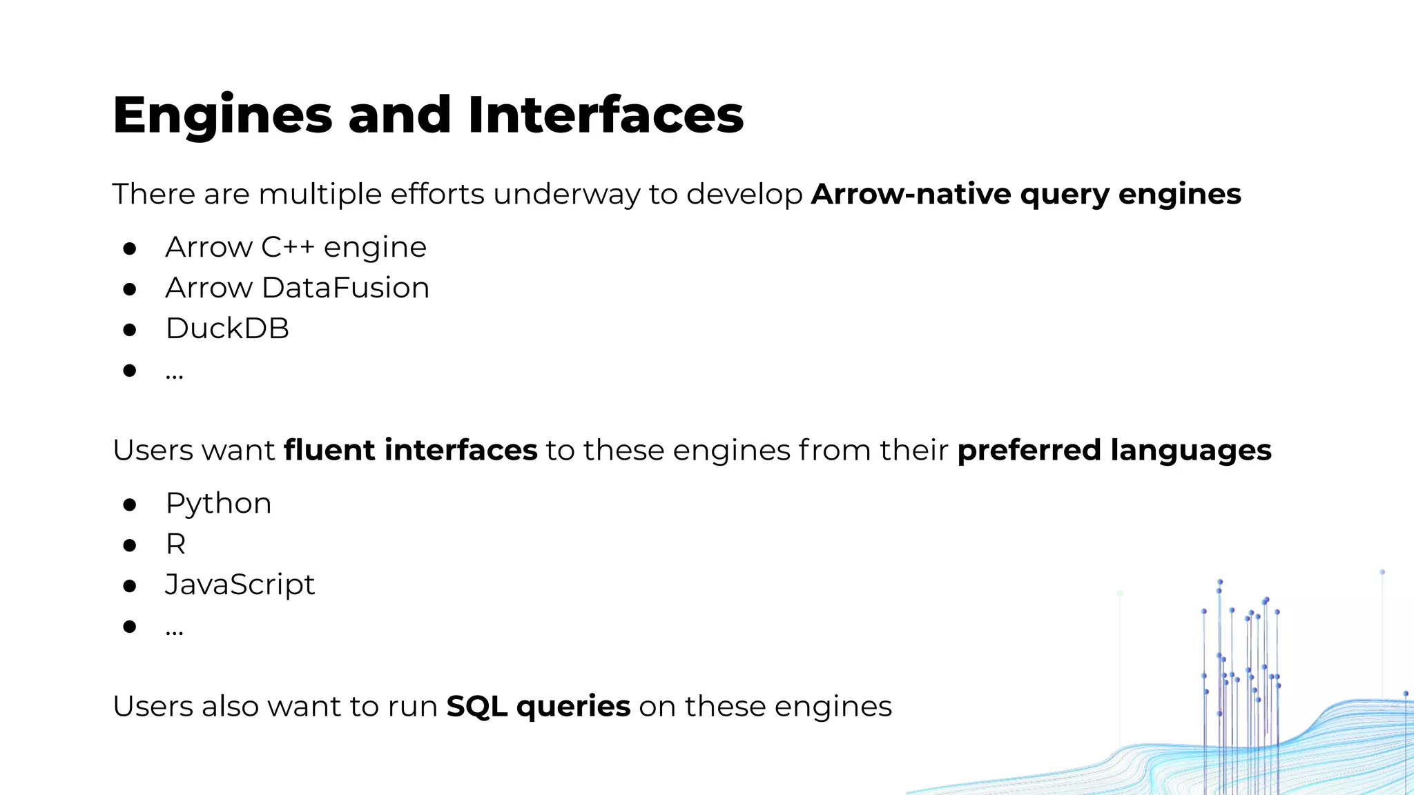Engines and Interfaces
There are multiple efforts underway to develop Arrow-native query engines
● Arrow C++ engine
● Arrow DataFusion
● DuckDB
● …
Users want ﬂuent interfaces to these engines from their preferred languages
● Python
● R
● JavaScript
● …
Users also want to run SQL queries on these engines
 