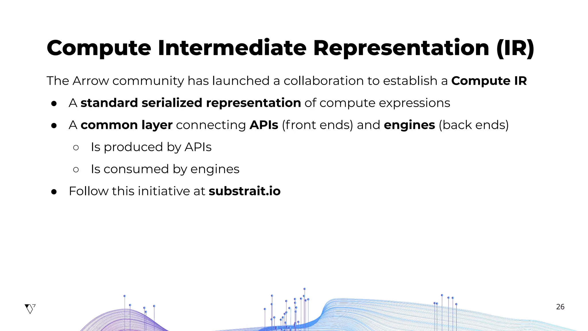 26
Compute Intermediate Representation (IR)
The Arrow community has launched a collaboration to establish a Compute IR
● A standard serialized representation of compute expressions
● A common layer connecting APIs (front ends) and engines (back ends)
○ Is produced by APIs
○ Is consumed by engines
● Follow this initiative at substrait.io
 