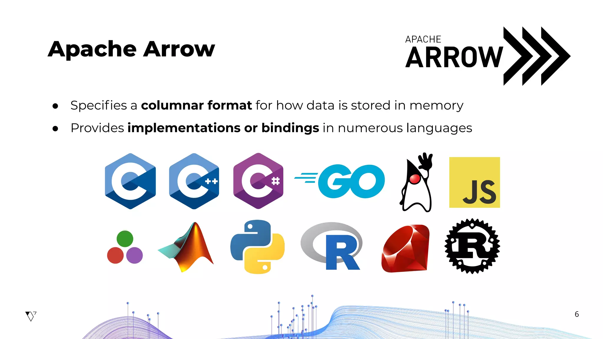 6
Apache Arrow
● Speciﬁes a columnar format for how data is stored in memory
● Provides implementations or bindings in numerous languages
 