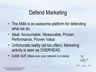 Defend Marketing The AMA is an awesome platform for defending what we do.  Ideal: Accountable, Measurable, Proven Performance, Proven Value Unfortunate reality (all too often): Marketing activity is seen as OVERHEAD.  Look out!  (Make sure your network is in place) 