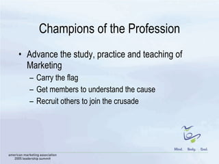 Champions of the Profession Advance the study, practice and teaching of Marketing Carry the flag Get members to understand the cause Recruit others to join the crusade 
