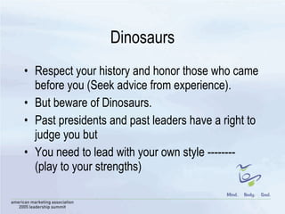 Dinosaurs Respect your history and honor those who came before you (Seek advice from experience). But beware of Dinosaurs.  Past presidents and past leaders have a right to judge you but You need to lead with your own style --------  (play to your strengths) 