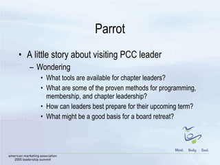 Parrot A little story about visiting PCC leader Wondering  What tools are available for chapter leaders? What are some of the proven methods for programming, membership, and chapter leadership? How can leaders best prepare for their upcoming term? What might be a good basis for a board retreat?  
