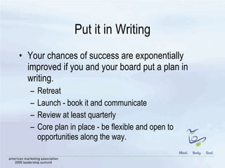 Put it in Writing Your chances of success are exponentially improved if you and your board put a plan in writing.  Retreat Launch - book it and communicate Review at least quarterly Core plan in place - be flexible and open to opportunities along the way.  