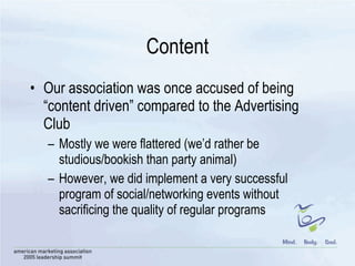 Content Our association was once accused of being “content driven” compared to the Advertising Club Mostly we were flattered (we’d rather be studious/bookish than party animal) However, we did implement a very successful program of social/networking events without sacrificing the quality of regular programs  