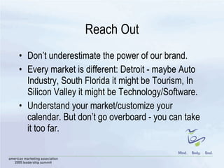 Reach Out Don’t underestimate the power of our brand. Every market is different: Detroit - maybe Auto Industry, South Florida it might be Tourism, In Silicon Valley it might be Technology/Software. Understand your market/customize your calendar. But don’t go overboard - you can take it too far. 