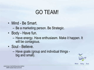 GO TEAM! Mind - Be Smart. Be a marketing person. Be Strategic.  Body - Have fun. Have energy. Have enthusiasm. Make it happen. It will be contagious. Soul - Believe. Have goals (group and individual things -  big and small). 