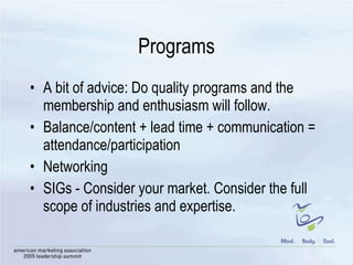 Programs A bit of advice: Do quality programs and the membership and enthusiasm will follow.  Balance/content + lead time + communication = attendance/participation Networking SIGs - Consider your market. Consider the full scope of industries and expertise.  