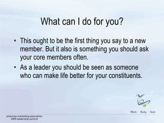 What can I do for you? This ought to be the first thing you say to a new member. But it also is something you should ask your core members often.  As a leader you should be seen as someone who can make life better for your constituents. 