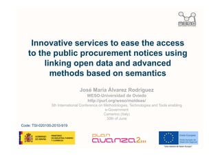 Innovative services to ease the access
   to the public procurement notices using
        linking open data and advanced
          methods based on semantics
                                José María Álvarez Rodríguez
                                     WESO-Universidad de Oviedo
                                     http://purl.org/weso/moldeas/
                5th International Conference on Methodologies, Technologies and Tools enabling
                                                e-Government
                                                Camerino (Italy)
                                                 30th of June
Code: TSI-020100-2010-919
 