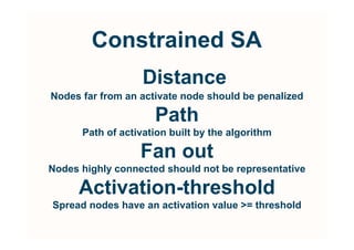 Constrained SA
                   Distance
Nodes far from an activate node should be penalized

                     Path
      Path of activation built by the algorithm

                  Fan out
Nodes highly connected should not be representative

      Activation-threshold
Spread nodes have an activation value = threshold
 